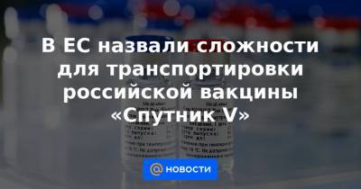 В ЕС назвали сложности для транспортировки российской вакцины «Спутник V» - news.mail.ru - Россия