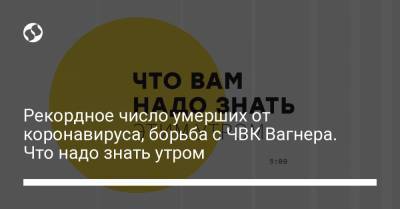 Борис Давиденко - Рекордное число умерших от коронавируса, борьба с ЧВК Вагнера. Что надо знать утром - liga.net - Украина