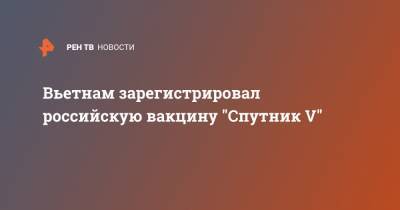 Вьетнам зарегистрировал российскую вакцину "Спутник V" - ren.tv - Россия - Вьетнам