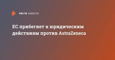 ЕС прибегнет к юридическим действиям против AstraZeneca - ren.tv - Евросоюз - Молдавия