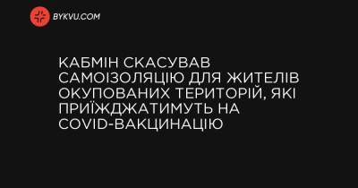 Кабмін скасував самоізоляцію для жителів окупованих територій, які приїжджатимуть на COVID-вакцинацію - bykvu.com - Украина
