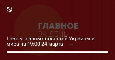 Шесть главных новостей Украины и мира на 19:00 24 марта - liga.net - Украина