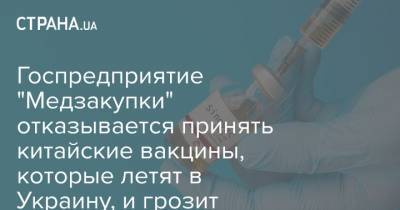 Госпредприятие "Медзакупки" отказывается принять китайские вакцины, которые летят в Украину, и грозит штрафом - strana.ua - Китай