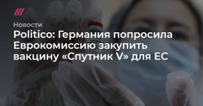 Politico: Германия попросила Еврокомиссию закупить вакцину «Спутник V» для ЕС - tvrain.ru - Москва - Евросоюз