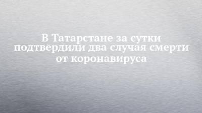 В Татарстане за сутки подтвердили два случая смерти от коронавируса - chelny-izvest.ru - республика Татарстан