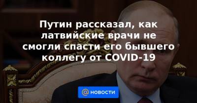 Путин рассказал, как латвийские врачи не смогли спасти его бывшего коллегу от COVID-19 - news.mail.ru - Россия - Латвия