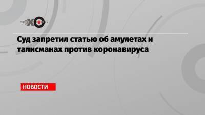 Суд запретил статью об амулетах и талисманах против коронавируса - echo.msk.ru