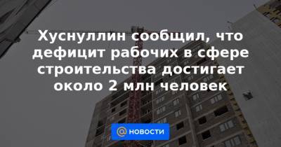 Марат Хуснуллин - Хуснуллин сообщил, что дефицит рабочих в сфере строительства достигает около 2 млн человек - news.mail.ru - Россия - Хабаровск
