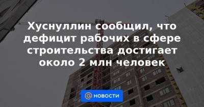 Марат Хуснуллин - Хуснуллин сообщил, что дефицит рабочих в сфере строительства достигает около 2 млн человек - smartmoney.one - Россия - Хабаровск