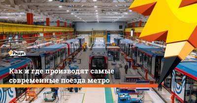 Как и где производят самые современные поезда метро - ridus.ru - Москва