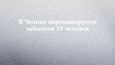 В Челнах коронавирусом заболели 10 человек - chelny-izvest.ru - республика Татарстан