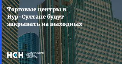 Торговые центры в Нур-Султане будут закрывать на выходных - nsn.fm - Казахстан