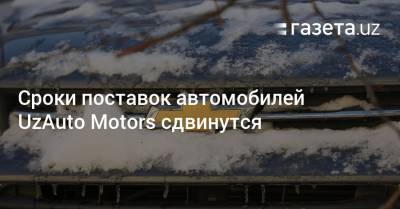 Сроки поставок автомобилей UzAuto Motors сдвинутся - gazeta.uz - Узбекистан