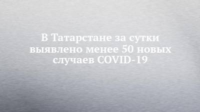 В Татарстане за сутки выявлено менее 50 новых случаев COVID-19 - chelny-izvest.ru - Россия - республика Татарстан