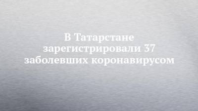 В Татарстане зарегистрировали 37 заболевших коронавирусом - chelny-izvest.ru - республика Татарстан