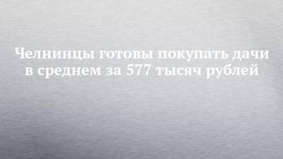 Челнинцы готовы покупать дачи в среднем за 577 тысяч рублей - chelny-izvest.ru - Россия