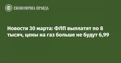 Новости 30 марта: ФЛП выплатят по 8 тысяч, цены на газ больше не будут 6,99 - epravda.com.ua - Украина