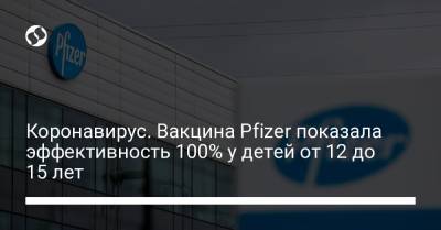 Коронавирус. Вакцина Pfizer показала эффективность 100% у детей от 12 до 15 лет - liga.net - Украина