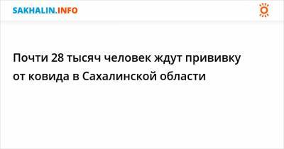 Почти 28 тысяч человек ждут прививку от ковида в Сахалинской области - sakhalin.info - Сахалинская обл.