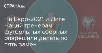 На Евро-2021 и Лиге Наций тренерам футбольных сборных разрешили делать по пять замен - strana.ua