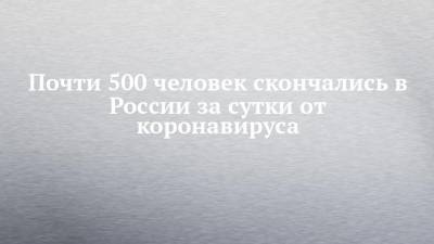 Почти 500 человек скончались в России за сутки от коронавируса - chelny-izvest.ru - Россия