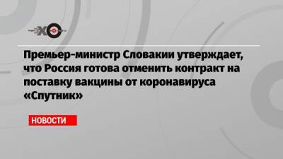 Премьер-министр Словакии утверждает, что Россия готова отменить контракт на поставку вакцины от коронавируса «Спутник» - echo.msk.ru - Россия - Словакия