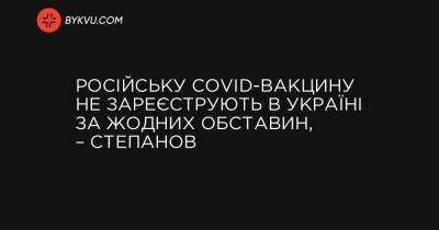 Російську COVID-вакцину не зареєструють в Україні за жодних обставин, – Степанов - bykvu.com - Украина - Україна