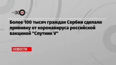 Александар Вучич - Более 100 тысяч граждан Сербии сделали прививку от коронавируса российской вакциной «Спутник V» - echo.msk.ru - Сербия