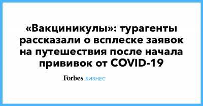 «Вакциникулы»: турагенты рассказали о всплеске заявок на путешествия после начала прививок от COVID-19 - forbes.ru