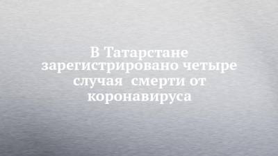 В Татарстане зарегистрировано четыре случая смерти от коронавируса - chelny-izvest.ru - республика Татарстан