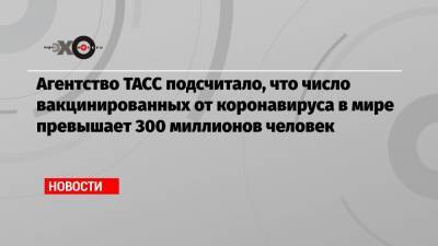 Татьяна Голикова - Агентство ТАСС подсчитало, что число вакцинированных от коронавируса в мире превышает 300 миллионов человек - echo.msk.ru - Россия