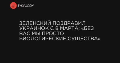 Зеленский поздравил украинок с 8 марта: «Без вас мы просто биологические существа» - bykvu.com - Украина