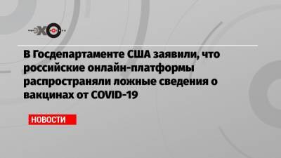 Нед Прайс - В Госдепартаменте США заявили, что российские онлайн-платформы распространяли ложные сведения о вакцинах от COVID-19 - echo.msk.ru - Россия