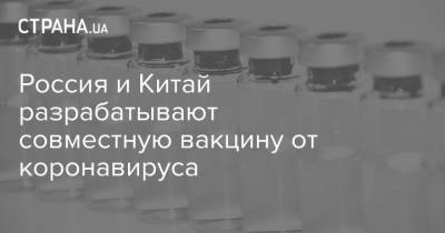 Россия и Китай разрабатывают совместную вакцину от коронавируса - strana.ua - Россия - Китай