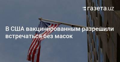 В США вакцинированным разрешили встречаться без масок - gazeta.uz - Узбекистан