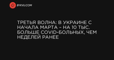 Максим Степанов - Третья волна: в Украине с начала марта – на 10 тыс. больше COVID-больных, чем неделей ранее - bykvu.com - Украина