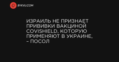 Евгений Корнийчук - Израиль не признает прививки вакциной Covishield, которую применяют в Украине, – посол - bykvu.com - Украина - Израиль