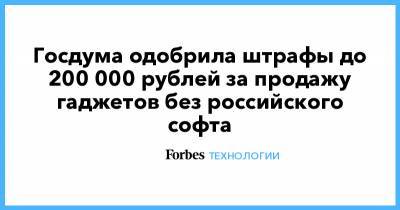 Госдума одобрила штрафы до 200 000 рублей за продажу гаджетов без российского софта - forbes.ru - Россия