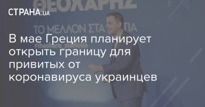 Харис Теохарис - В мае Греция планирует открыть границу для привитых от коронавируса украинцев - strana.ua - Греция