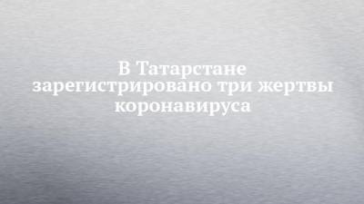 В Татарстане зарегистрировано три жертвы коронавируса - chelny-izvest.ru - республика Татарстан