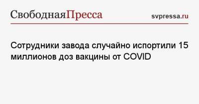 Сотрудники завода случайно испортили 15 миллионов доз вакцины от COVID - svpressa.ru