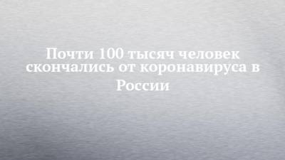 Почти 100 тысяч человек скончались от коронавируса в России - chelny-izvest.ru - Россия