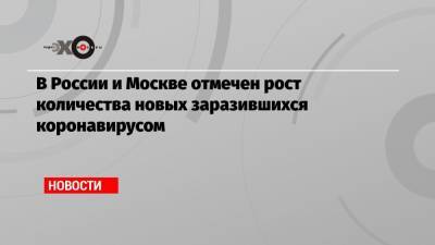 В России и Москве отмечен рост количества новых заразившихся коронавирусом - echo.msk.ru - Россия - Москва
