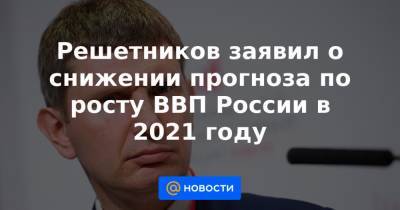 Решетников заявил о снижении прогноза по росту ВВП России в 2021 году - news.mail.ru - Россия