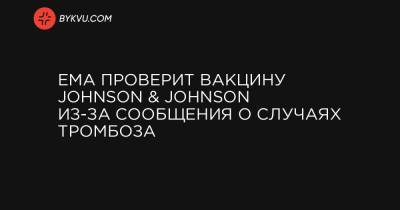 EMA проверит вакцину Johnson & Johnson из-за сообщения о случаях тромбоза - bykvu.com - Украина
