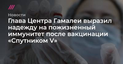 Глава Центра Гамалеи выразил надежду на пожизненный иммунитет после вакцинации «Спутником V» - tvrain.ru - Москва