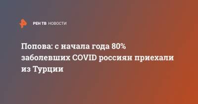 Анна Попова - Попова: с начала года 80% заболевших COVID россиян приехали из Турции - ren.tv - Россия - Турция