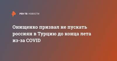 Геннадий Онищенко - Онищенко призвал не пускать россиян в Турцию до конца лета из-за COVID - ren.tv - Россия - Москва - Турция