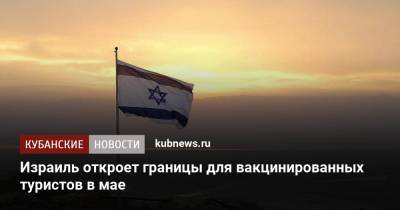 Израиль откроет границы для вакцинированных туристов в мае - kubnews.ru - Россия - Израиль