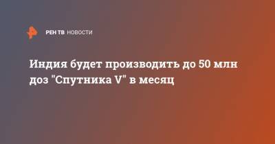Кирилл Дмитриев - Индия - Индия будет производить до 50 млн доз "Спутника V" в месяц - ren.tv